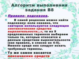 Алгоритм выполнения
задания В8
Правило- подсказка.
В самой рецензии можно найти
подсказку: если сказано, что
«автором используются следующие
синтаксические средства
выразительности…», то из 9
предложенных терминов выбираем
только те, которые относятся к
данным средствам выразительности
(как правило, в списке их 4-5).
Именно среди них следует искать
требуемые термины.
То же самое касается
лексических средств
 