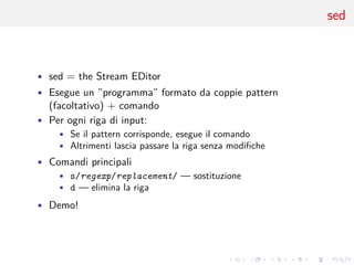 .
.
.
.
.
.
.
.
.
.
.
.
.
.
.
.
.
.
.
.
.
.
.
.
.
.
.
.
.
.
.
.
.
.
.
.
.
.
.
.
sed
• sed = the Stream EDitor
• Esegue un ”programma” formato da coppie pattern
(facoltativo) + comando
• Per ogni riga di input:
• Se il pattern corrisponde, esegue il comando
• Altrimenti lascia passare la riga senza modifiche
• Comandi principali
• s/regexp/replacement/ — sostituzione
• d — elimina la riga
• Demo!
 