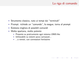 .
.
.
.
.
.
.
.
.
.
.
.
.
.
.
.
.
.
.
.
.
.
.
.
.
.
.
.
.
.
.
.
.
.
.
.
.
.
.
.
La riga di comando
• Strumento classico, nato ai tempi dai ”terminali”
• Prompt: richiede un ”comando”, lo esegue, torna al prompt
• Esistono migliaia di possibili comandi
• Molto spartana, molto potente
• Presente su praticamente ogni sistema UNIX-like
• Utilizzabile su sistemi poco carrozzati...
• ...o remoti, con connessioni lentissime
 