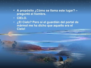 • A propósito ¿Cómo se llama este lugar? –
preguntó el hombre.
• CIELO.
• ¿El Cielo? Pero si el guardián del portal de
mármol me ha dicho que aquello era el
Cielo!
 