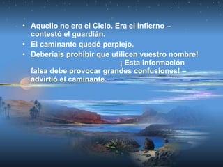 • Aquello no era el Cielo. Era el Infierno –
contestó el guardián.
• El caminante quedó perplejo.
• Deberíais prohibir que utilicen vuestro nombre!
¡ Esta información
falsa debe provocar grandes confusiones! –
advirtió el caminante.
 