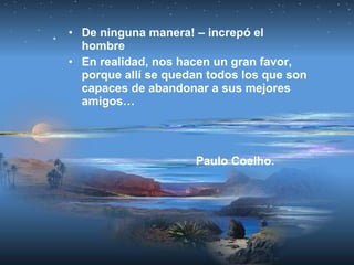 • De ninguna manera! – increpó el
hombre
• En realidad, nos hacen un gran favor,
porque allí se quedan todos los que son
capaces de abandonar a sus mejores
amigos…
Paulo Coelho.
 