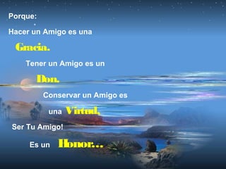 Porque:
Hacer un Amigo es una
Gracia.
Tener un Amigo es un
Don.
Conservar un Amigo es
una Virtud,
Ser Tu Amigo!
Es un Honor…
 