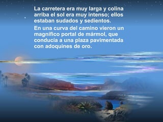 La carretera era muy larga y colina
arriba el sol era muy intenso; ellos
estaban sudados y sedientos.
En una curva del camino vieron un
magnífico portal de mármol, que
conducía a una plaza pavimentada
con adoquines de oro.
 