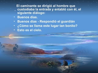 El caminante se dirigió al hombre que
custodiaba la entrada y entabló con él, el
siguiente diálogo:
• Buenos días.
• Buenos días - Respondió el guardián
• ¿Cómo se llama este lugar tan bonito?
• Esto es el cielo.
 