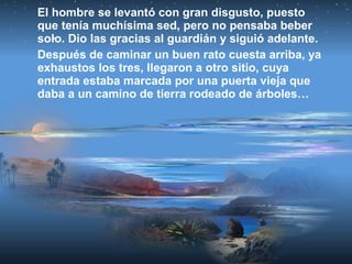 El hombre se levantó con gran disgusto, puesto
que tenía muchísima sed, pero no pensaba beber
solo. Dio las gracias al guardián y siguió adelante.
Después de caminar un buen rato cuesta arriba, ya
exhaustos los tres, llegaron a otro sitio, cuya
entrada estaba marcada por una puerta vieja que
daba a un camino de tierra rodeado de árboles…
 