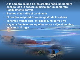 A la sombra de uno de los árboles había un hombre
echado, con la cabeza cubierta por un sombrero.
Posiblemente dormía.
• Buenos días – dijo el caminante.
• El hombre respondió con un gesto de la cabeza.
• Tenemos mucha sed, mi caballo, mi perro y yo
• Hay una fuente entre aquellas rocas – dijo el hombre,
indicando el lugar.
 