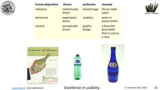www.dadda.it roberto@dadda.it Excellence in usability 1st semester 2021-2022 22
human disposition drivers profession example
reflective intellectually
driven
brand/image Perrier table
water
behavioral expectation
driven
usability water in
plastic bottle
visceral perceptually
driven
graphic
design
a beautiful
blue bottle
that is used as
a vase
 