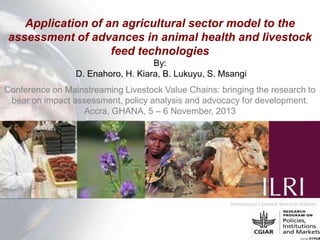Application of an agricultural sector model to the
assessment of advances in animal health and livestock
feed technologies
By:
D. Enahoro, H. Kiara, B. Lukuyu, S. Msangi
Conference on Mainstreaming Livestock Value Chains: bringing the research to
bear on impact assessment, policy analysis and advocacy for development.
Accra, GHANA, 5 – 6 November, 2013

 