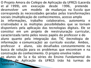 O Projeto Amora do Colégio de Aplicação da UFRGS (Lacerda et al 1999), em  execução  desde  1996,  pretende  desenvolver  um  modelo  de mudanças na Escola que corresponda às necessidades geradas pelas transformações sociais (multiplicação de conhecimentos, acesso amplo  às informações, trabalho colaborativo, autonomia e criatividade) e às múltiplas possibilidades que se tornam disponíveis pela aplicação das tecnologias digitais. Ele se constitui em um projeto de reestruturação curricular, caracterizada tanto pelos novos papéis do professor e do  aluno  quanto  pela  integração  das  TIC  (tecnologia  de  informação  e comunicação)  ao  currículo  escolar.  Ambos,  professor  e  aluno,  são desafiados constantemente na busca de solução para os problemas que encontram e na construção do conhecimento. O projeto envolve todos  os alunos de 5a e 6a séries do Ensino Fundamental do Colégio de Aplicação da UFRGS (não há turmas de “controle”). 