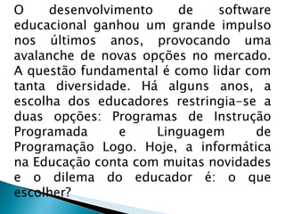 O desenvolvimento de software educacional ganhou um grande impulso nos últimos anos, provocando uma avalanche de novas opções no mercado. A questão fundamental é como lidar com tanta diversidade. Há alguns anos, a escolha dos educadores restringia-se a duas opções: Programas de Instrução Programada e Linguagem de Programação Logo. Hoje, a informática na Educação conta com muitas novidades e o dilema do educador é: o que escolher? 