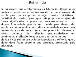 Refletindo  Se quisermos que a Informática na Educação ultrapasse os limites do modismo, é preciso investir na transformação da escola para que ela possa  abraçar  novas  iniciativas,  contribuindo,  assim,  para  que  tais propostas atinjam, de forma significativa, a ponta do processo educativo: os  alunos. A  novidade  precisa  ser  trazida  para  dentro  da  escola  e compreendida por toda a comunidade escolar. Nos limites da sala de aula,  essa  compreensão  demanda  níveis  distintos  de  reflexão  que estabelecem um continuum: a reflexão do educador a respeito do que  ele faz na (e sobre) sua ação pedagógica e a reflexão que o aluno deve fazer sobre o que aprende, provocada pelo educador. 