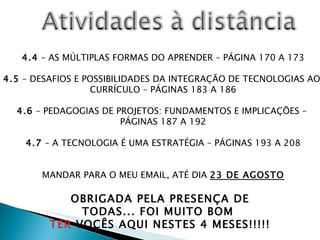 4.4  – AS MÚLTIPLAS FORMAS DO APRENDER – PÁGINA 170 A 173 4.5  – DESAFIOS E POSSIBILIDADES DA INTEGRAÇÃO DE TECNOLOGIAS AO  CURRÍCULO – PÁGINAS 183 A 186 4.6  – PEDAGOGIAS DE PROJETOS: FUNDAMENTOS E IMPLICAÇÕES –  PÁGINAS 187 A 192 4.7  – A TECNOLOGIA É UMA ESTRATÉGIA – PÁGINAS 193 A 208 MANDAR PARA O MEU EMAIL, ATÉ DIA  23 DE AGOSTO OBRIGADA PELA PRESENÇA DE TODAS... FOI MUITO BOM  TER  VOCÊS AQUI NESTES 4 MESES!!!!! 