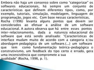 Embora não haja um consenso sobre como “categorizar” os softwares educacionais, há sempre um conjunto de características que definem diferentes tipos, como, por exemplo, tutoriais, simulação, modelagem, linguagem de programação, jogos etc.  Com base nessas características,  Rocha (1996) levanta alguns pontos que devem ser considerados ao efetuar a análise de um software educacional. A autora observa que há  entre  esses  pontos  inter-relacionamento,  dada  a  natureza educacional do software que está sendo analisado: “Características de interface mudam muito de acordo com a categoria e/ou abordagem pedagógica  de  um  software.(...)  um  software  que  tem  como fundamentação teórica-pedagógica o construtivismo, um feedback do tipo certo e errado, gera uma inconsistência que compromete a sua  qualidade” (Rocha, 1996, p. 1). 