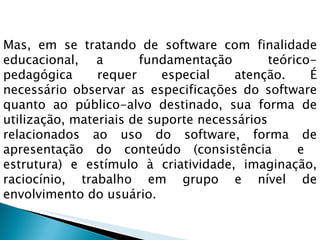 Mas, em se tratando de software com finalidade educacional, a  fundamentação  teórico-pedagógica  requer  especial  atenção.  É necessário observar as especificações do software quanto ao público-alvo destinado, sua forma de utilização, materiais de suporte necessários  relacionados ao uso do software, forma de apresentação do conteúdo (consistência  e  estrutura)  e  estímulo  à  criatividade,  imaginação, raciocínio, trabalho em grupo e nível de envolvimento do usuário. 