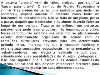 A palavra “projeto” vem do latim, projectu, que significa “lançar para diante”. O sentido de Projeto Pedagógico é similar, traz a idéia de pensar uma realidade que ainda não aconteceu, implica analisar o presente como fonte de horizontes de possibilidades. Não se trata de um plano, passo a passo, daquilo que o educador e os alunos deverão fazer ao longo de um período. Trata-se de delinear um percurso, possível que pode levar a outros, não imaginados a priori. Nesse sentido, não estamos nos referindo ao planejamento escolar didaticamente organizado de acordo com os conteúdos curriculares previstos para um determinado período letivo. Interessa-nos que o educador explicite e exercite suas concepções  educacionais,  reinterpretando-as  e  relativizando-as  em relação à realidade na qual atua, vislumbrando suas possibilidades de atuação  pedagógica.  Isso  não  significa  que  a  escola  e  as  demais instâncias do sistema educacional não possam estabelecer diretrizes para nortear o trabalho escolar em suas diferentes etapas.  