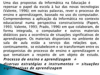 Uma  das  propostas  da  Informática  na  Educação  é  repensar o papel da escola à luz das novas tecnologias (Valente, 1996); em outras palavras, rever o processo de ensino e aprendizagem, baseado no uso do computador. Compreendemos a aplicação da Informática no contexto educacional numa perspectiva construcionista (Papert, 1993; Valente, 1993; Prado, 1996) em que colaboram, de forma integrada, o computador e outros materiais didáticos para a ocorrência de situações significativas de aprendizagem. Os materiais disponíveis no ambiente de sala  de  aula  estão  a  serviço  das  relações  que,  continuamente,  se estabelecem e se transformam entre os protagonistas do processo de ensino e aprendizagem e que tematizam a respeito de um objeto de estudo.  Processo de ensino e aprendizagem  + diversas estratégias e instrumentos  =  situações significativas de aprendizagem 