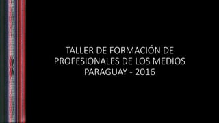 TALLER DE FORMACIÓN DE
PROFESIONALES DE LOS MEDIOS
PARAGUAY - 2016
 
