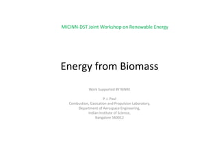 MICINN‐DST Joint Workshop on Renewable Energy




Energy from Biomass
              Work Supported BY MNRE

                       P. J. Paul
   Combustion, Gasication and Propulsion Laboratory,
       Department of Aerospace Engineering,
             Indian Institute of Science,
             Indian Institute of Science
                  Bangalore 560012
 