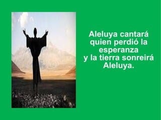 Aleluya cantará quien perdió la esperanza y la tierra sonreirá Aleluya.   