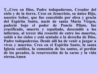 T...Creo en Dios, Padre todopoderoso, Creador del cielo y de la tierra. Creo en Jesucristo, su único Hijo, nuestro Señor, que fue concebido por obra y gracia del Espíritu Santo, nació de santa María Virgen, padeció bajo el poder de Poncio Pilato, fue crucificado, muerto y sepultado, descendió a los infiernos, al tercer día resucitó de entre los muertos, subió a los cielos y está sentado a la derecha de Dios, Padre todopoderoso. Desde allí ha de venir a juzgar a vivos y muertos. Creo en el Espíritu Santo, la santa Iglesia católica, la comunión de los santos, el perdón de los pecados, la resurrección de la carne y la vida eterna.Amen   