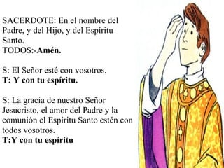 SACERDOTE: En el nombre del Padre, y del Hijo, y del Espíritu Santo. TODOS:- Amén.   S: El Señor esté con vosotros. T: Y con tu espíritu. S:   La gracia de nuestro Señor Jesucristo, el amor del Padre y la comunión el Espíritu Santo estén con todos vosotros. T:Y con tu espíritu 