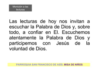Las lecturas de hoy nos invitan a escuchar la Palabra de Dios y, sobre todo, a confiar en El. Escuchemos atentamente la Palabra de Dios y participemos con Jesús de la voluntad de Dios. PARROQUIA SAN FRANCISCO DE ASÍS.  MISA DE NIÑOS Monición a las lecturas 