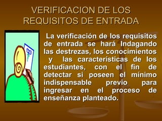 VERIFICACION DE LOS
REQUISITOS DE ENTRADA
    La verificación de los requisitos
   de entrada se hará Indagando
   las destrezas, los conocimientos
     y las características de los
   estudiantes, con el fin de
   detectar si poseen el mínimo
   indispensable      previo    para
   ingresar en el proceso de
   enseñanza planteado.
 