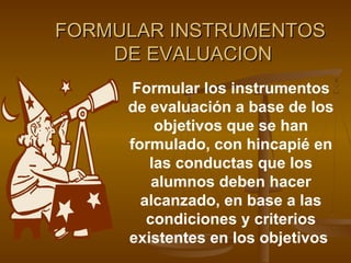 FORMULAR INSTRUMENTOS
    DE EVALUACION
      Formular los instrumentos
     de evaluación a base de los
         objetivos que se han
     formulado, con hincapié en
        las conductas que los
         alumnos deben hacer
       alcanzado, en base a las
        condiciones y criterios
     existentes en los objetivos
 