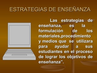 ESTRATEGIAS DE ENSEÑANZA
             Las estrategias de
        enseñanza,     es    la
        formulación     de       los
        materiales,procedimiento
        y medios que se utilizara
        para    ayudar    a     sus
        estudiantes en el proceso
        de lograr los objetivos de
        enseñanza”.
 