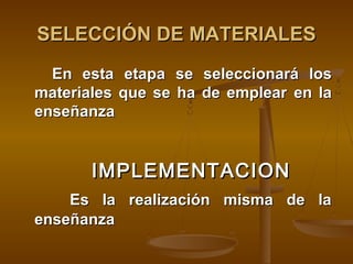 SELECCIÓN DE MATERIALES
  En esta etapa se seleccionará los
materiales que se ha de emplear en la
enseñanza


       IMPLEMENTACION
    Es la realización misma de la
enseñanza
 