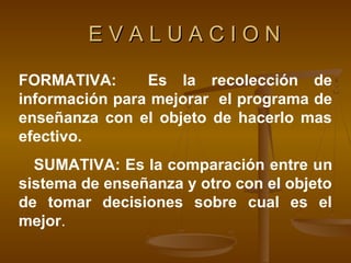 EVALUACION

FORMATIVA:      Es la recolección de
información para mejorar el programa de
enseñanza con el objeto de hacerlo mas
efectivo.
  SUMATIVA: Es la comparación entre un
sistema de enseñanza y otro con el objeto
de tomar decisiones sobre cual es el
mejor.
 
