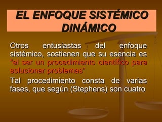 EL ENFOQUE SISTÉMICO
        DINÁMICO
Otros     entusiastas   del     enfoque
sistémico, sostienen que su esencia es
“el ser un procedimiento científico para
solucionar problemas”
Tal procedimiento consta de varias
fases, que según (Stephens) son cuatro
 