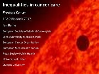 Inequalities in cancer care
Prostate Cancer
EPAD Brussels 2017
Ian Banks
European Society of Medical Oncologists
Leeds University Medical School
European Cancer Organisation
European Mens Health Forum
Royal Society Public Health
University of Ulster
Queens University
 