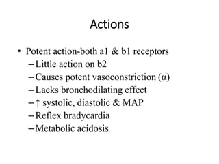 Actions
• Potent action-both a1 & b1 receptors
–Little action on b2
–Causes potent vasoconstriction (α)
–Lacks bronchodilating effect
–↑ systolic, diastolic & MAP
–Reflex bradycardia
–Metabolic acidosis
 