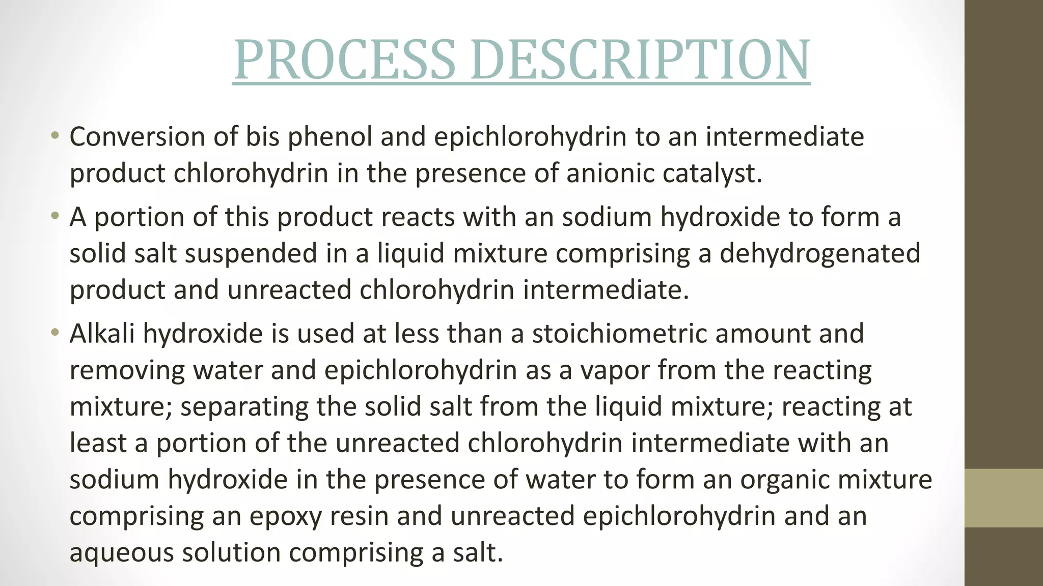 PROCESS DESCRIPTION
• Conversion of bis phenol and epichlorohydrin to an intermediate
product chlorohydrin in the presence of anionic catalyst.
• A portion of this product reacts with an sodium hydroxide to form a
solid salt suspended in a liquid mixture comprising a dehydrogenated
product and unreacted chlorohydrin intermediate.
• Alkali hydroxide is used at less than a stoichiometric amount and
removing water and epichlorohydrin as a vapor from the reacting
mixture; separating the solid salt from the liquid mixture; reacting at
least a portion of the unreacted chlorohydrin intermediate with an
sodium hydroxide in the presence of water to form an organic mixture
comprising an epoxy resin and unreacted epichlorohydrin and an
aqueous solution comprising a salt.
 