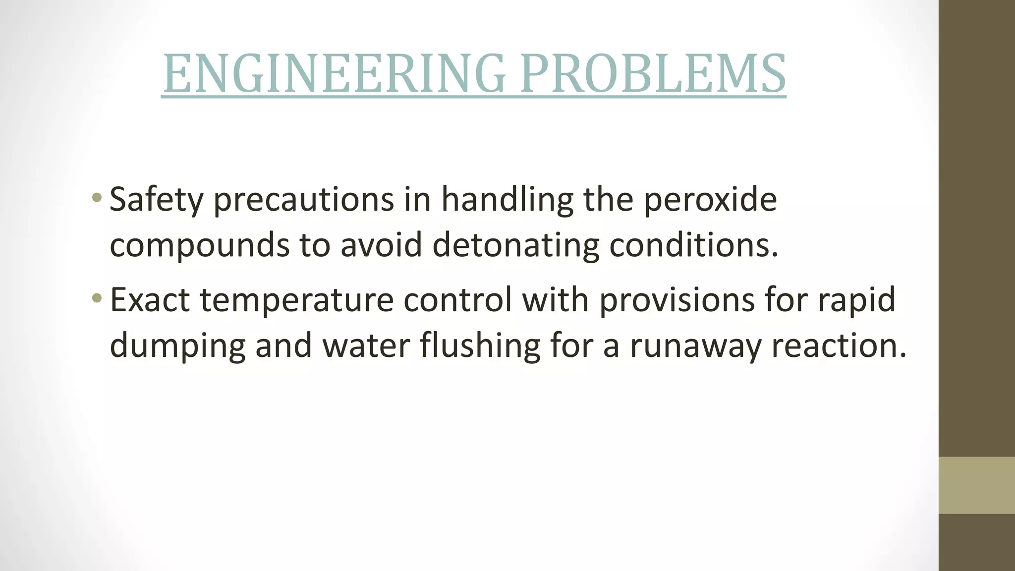 ENGINEERING PROBLEMS
• Safety precautions in handling the peroxide
compounds to avoid detonating conditions.
• Exact temperature control with provisions for rapid
dumping and water flushing for a runaway reaction.
 