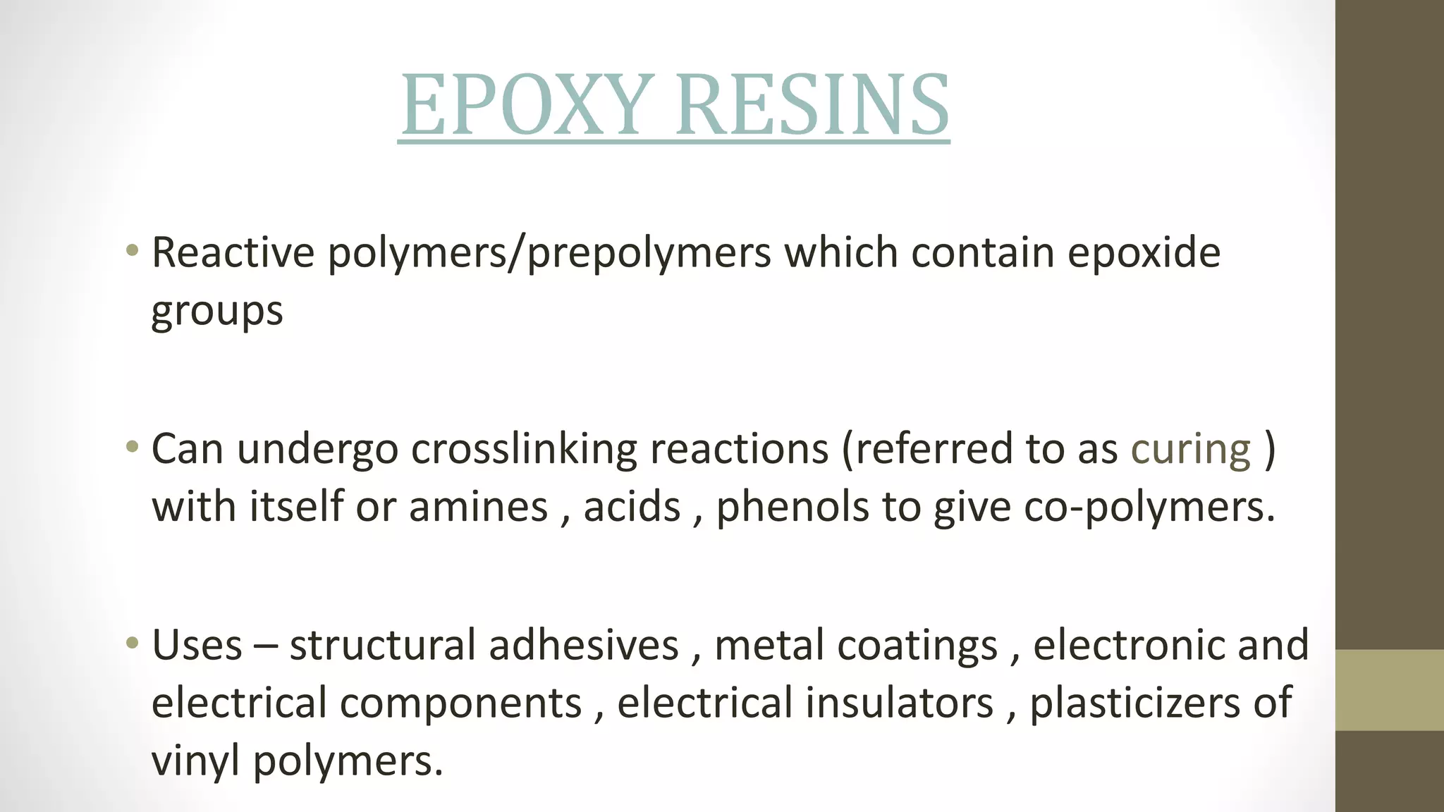EPOXY RESINS
• Reactive polymers/prepolymers which contain epoxide
groups
• Can undergo crosslinking reactions (referred to as curing )
with itself or amines , acids , phenols to give co-polymers.
• Uses – structural adhesives , metal coatings , electronic and
electrical components , electrical insulators , plasticizers of
vinyl polymers.
 