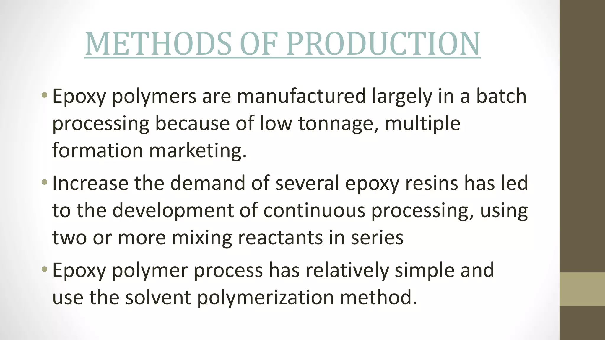 METHODS OF PRODUCTION
• Epoxy polymers are manufactured largely in a batch
processing because of low tonnage, multiple
formation marketing.
• Increase the demand of several epoxy resins has led
to the development of continuous processing, using
two or more mixing reactants in series
• Epoxy polymer process has relatively simple and
use the solvent polymerization method.
 