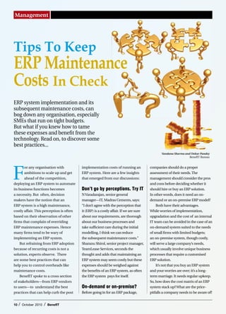 Management




Tips To Keep
ERP Maintenance
Costs In Check
ERP system implementation and its
subsequent maintenance costs, can
bog down any organisation, especially
SMEs that run on tight budgets.
But what if you knew how to tame
these expenses and benefit from the
technology. Read on, to discover some
best practices...
                                                                                               Vandana Sharma and Onkar Pandey
                                                                                                                 BenefIT Bureau




F
       or any organisation with           implementation costs of running an            companies should do a proper
       ambitions to scale up and get      ERP system. Here are a few insights           assessment of their needs. The
       ahead of the competition,          that emerged from our discussions:            management should consider the pros
deploying an ERP system to automate                                                     and cons before deciding whether it
its business functions becomes            Don’t go by perceptions. Try IT               should hire or buy an ERP solution.
a necessity. But often, decision          N Varadarajan, senior general                 In other words, does it need an on-
makers have the notion that an            manager—IT, Madras Cements, says:             demand or an on-premise ERP model?
ERP system is a high maintenance,         “I don’t agree with the perception that           Both have their advantages.
costly affair. This perception is often   it (ERP) is a costly affair. If we are sure   While worries of implementation,
based on their observation of other       about our requirements, are thorough          upgradation and the cost of an internal
firms that complain of overriding         about our business processes and              IT team can be avoided in the case of an
ERP maintenance expenses. Hence           take sufficient care during the initial       on-demand system suited to the needs
many firms tend to be wary of             modelling, I think we can reduce              of small firms with limited budgets;
implementing an ERP system.               the subsequent maintenance costs.”            an on-premise system, though costly,
    But refraining from ERP adoption      Sharanu Shirol, senior project manager,       will serve a large company’s needs,
because of recurring costs is not a       TeamLease Services, seconds the               which usually involve unique business
solution, experts observe. There          thought and adds that maintaining an          processes that require a customised
are some best practices that can          ERP system may seem costly but these          ERP solution.
help you to control overheads like        expenses should be weighed against                It’s not that you buy an ERP system
maintenance costs.                        the benefits of an ERP system, as often       and your worries are over; it’s a long-
    BenefIT spoke to a cross section      the ERP system pays for itself.               term marriage. It needs regular upkeep.
of stakeholders—from ERP vendors                                                        So, how does the cost matrix of an ERP
to users—to understand the best           On-demand or on-premise?                      system stack up? What are the price-
practices that can help curb the post     Before going in for an ERP package,           pitfalls a company needs to be aware of?


10   /   October 2010   /   BenefIT
 