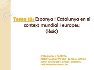 Tema 15: Espanya i Catalunya en el
context mundial i europeu
(lèxic)
IVAN ALABALL CABRERA
ALBERT ALEMANY FONT . 2L. Gener del 2014
Institut Infanta Isabel d’Aragó. Barcelona.
Prof.: Rafael Palomero Caro
 