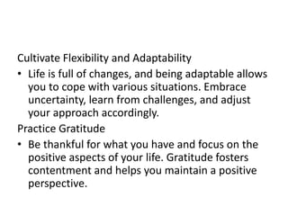 Cultivate Flexibility and Adaptability
• Life is full of changes, and being adaptable allows
you to cope with various situations. Embrace
uncertainty, learn from challenges, and adjust
your approach accordingly.
Practice Gratitude
• Be thankful for what you have and focus on the
positive aspects of your life. Gratitude fosters
contentment and helps you maintain a positive
perspective.
 