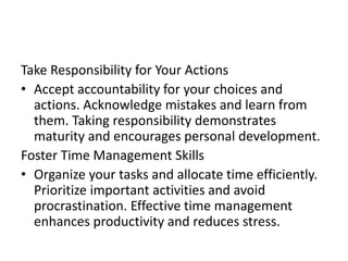 Take Responsibility for Your Actions
• Accept accountability for your choices and
actions. Acknowledge mistakes and learn from
them. Taking responsibility demonstrates
maturity and encourages personal development.
Foster Time Management Skills
• Organize your tasks and allocate time efficiently.
Prioritize important activities and avoid
procrastination. Effective time management
enhances productivity and reduces stress.
 