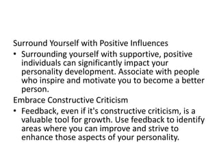 Surround Yourself with Positive Influences
• Surrounding yourself with supportive, positive
individuals can significantly impact your
personality development. Associate with people
who inspire and motivate you to become a better
person.
Embrace Constructive Criticism
• Feedback, even if it's constructive criticism, is a
valuable tool for growth. Use feedback to identify
areas where you can improve and strive to
enhance those aspects of your personality.
 