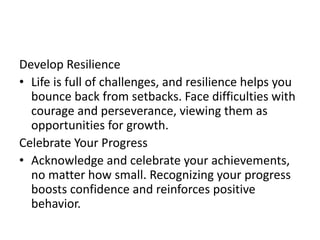 Develop Resilience
• Life is full of challenges, and resilience helps you
bounce back from setbacks. Face difficulties with
courage and perseverance, viewing them as
opportunities for growth.
Celebrate Your Progress
• Acknowledge and celebrate your achievements,
no matter how small. Recognizing your progress
boosts confidence and reinforces positive
behavior.
 