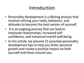 Introduction
• Personality development is a lifelong process that
involves refining your traits, behaviors, and
attitudes to become the best version of yourself.
• It is an ongoing journey that can lead to
improved relationships, increased self-
confidence, and enhanced overall well-being.
• In this article, we present 15 essential personality
development tips to help you foster personal
growth and create a positive impact on both
yourself and those around you.
 