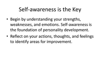 Self-awareness is the Key
• Begin by understanding your strengths,
weaknesses, and emotions. Self-awareness is
the foundation of personality development.
• Reflect on your actions, thoughts, and feelings
to identify areas for improvement.
 