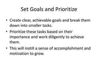 Set Goals and Prioritize
• Create clear, achievable goals and break them
down into smaller tasks.
• Prioritize these tasks based on their
importance and work diligently to achieve
them.
• This will instill a sense of accomplishment and
motivation to grow.
 