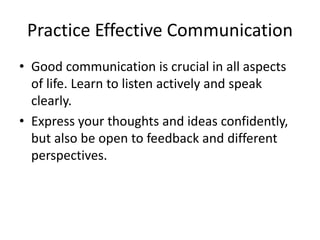Practice Effective Communication
• Good communication is crucial in all aspects
of life. Learn to listen actively and speak
clearly.
• Express your thoughts and ideas confidently,
but also be open to feedback and different
perspectives.
 