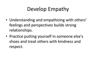 Develop Empathy
• Understanding and empathizing with others'
feelings and perspectives builds strong
relationships.
• Practice putting yourself in someone else's
shoes and treat others with kindness and
respect.
 